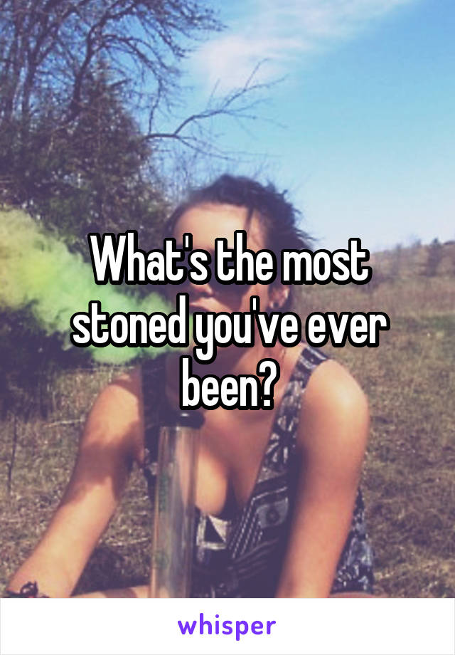 What's the most stoned you've ever been?