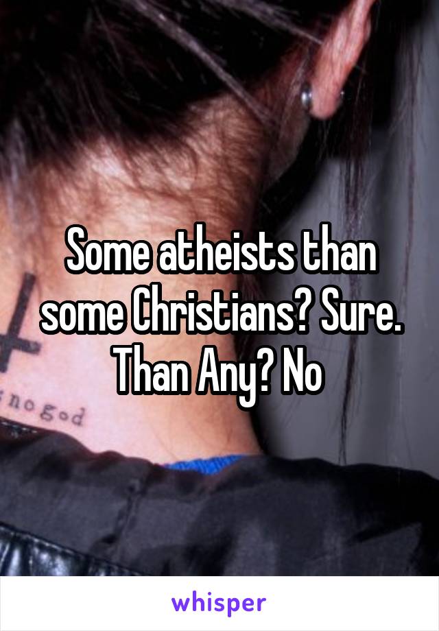 Some atheists than some Christians? Sure. Than Any? No 