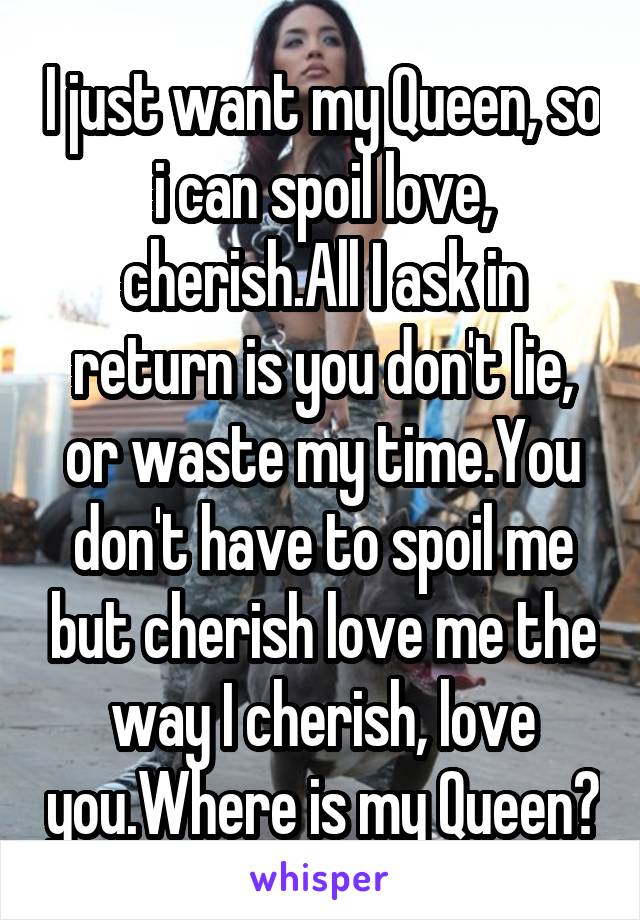 I just want my Queen, so i can spoil love, cherish.All I ask in return is you don't lie, or waste my time.You don't have to spoil me but cherish love me the way I cherish, love you.Where is my Queen?