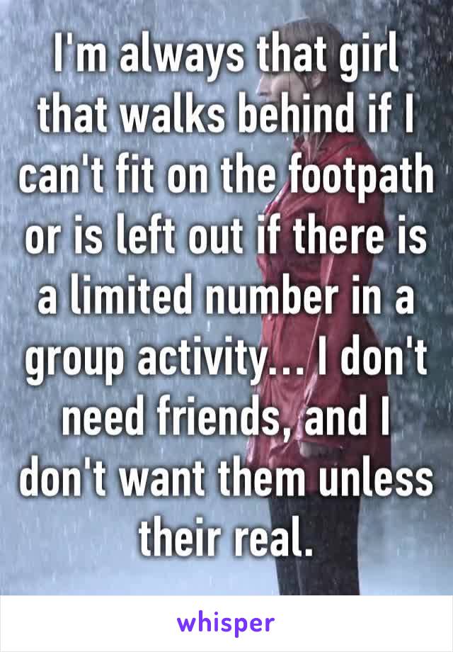 I'm always that girl that walks behind if I can't fit on the footpath or is left out if there is a limited number in a group activity… I don't need friends, and I don't want them unless their real.
