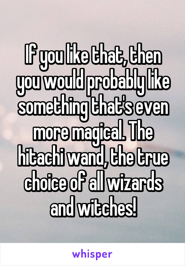 If you like that, then you would probably like something that's even more magical. The hitachi wand, the true choice of all wizards and witches!