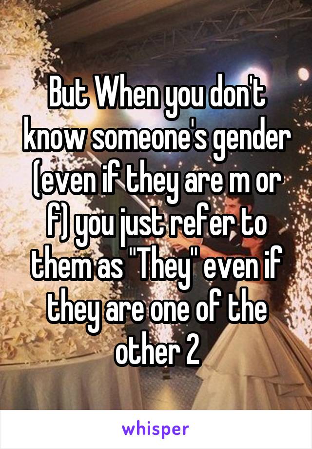 But When you don't know someone's gender (even if they are m or f) you just refer to them as "They" even if they are one of the other 2