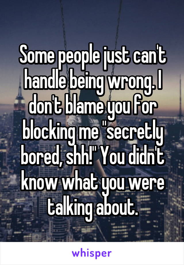 Some people just can't handle being wrong. I don't blame you for blocking me "secretly bored, shh!" You didn't know what you were talking about.