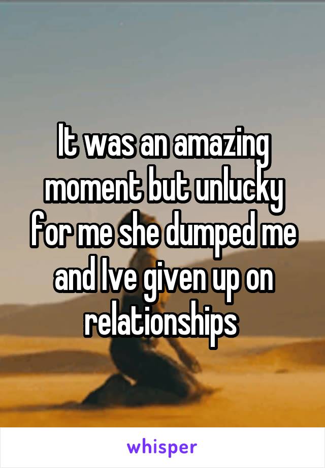 It was an amazing moment but unlucky for me she dumped me and Ive given up on relationships 