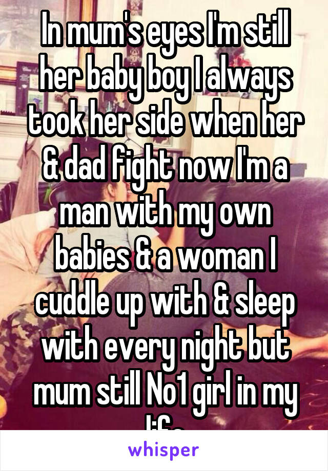 In mum's eyes I'm still her baby boy I always took her side when her & dad fight now I'm a man with my own babies & a woman I cuddle up with & sleep with every night but mum still No1 girl in my life