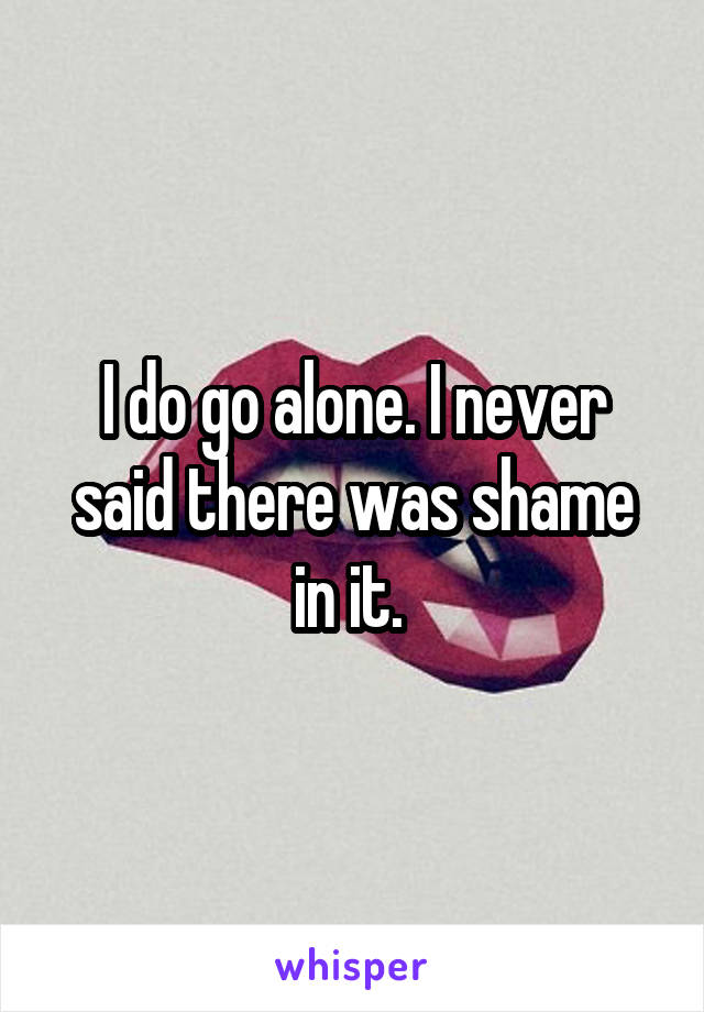 I do go alone. I never said there was shame in it. 