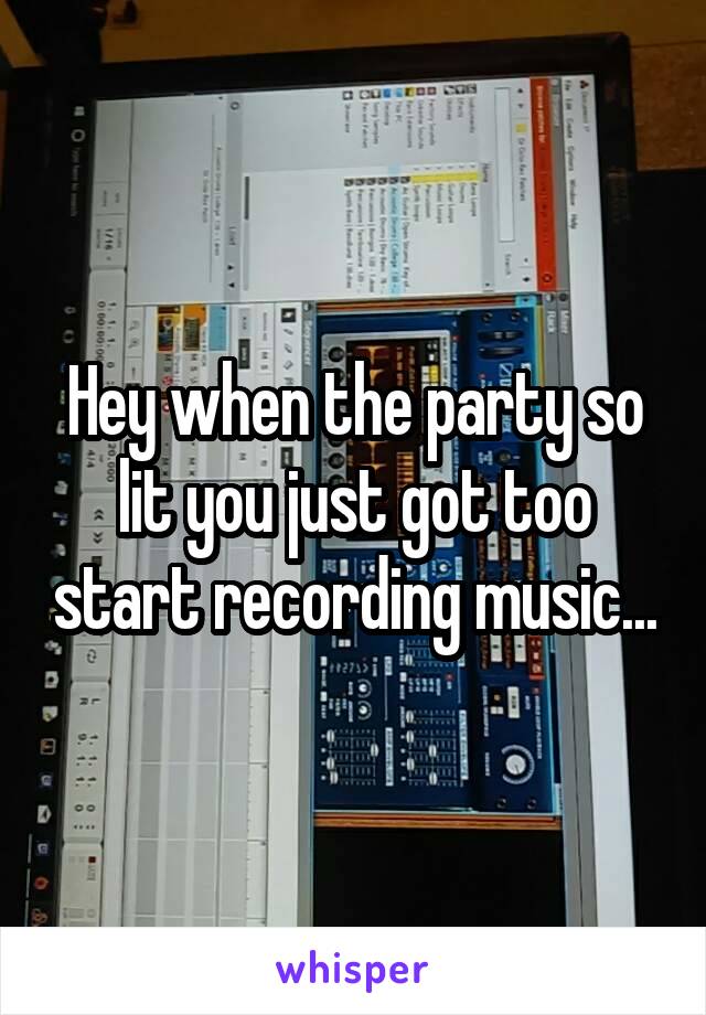 Hey when the party so lit you just got too start recording music...