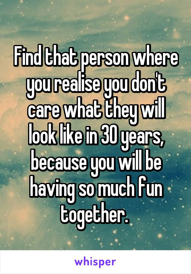 Find that person where you realise you don't care what they will look like in 30 years, because you will be having so much fun together. 