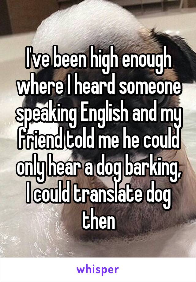 I've been high enough where I heard someone speaking English and my friend told me he could only hear a dog barking, I could translate dog then