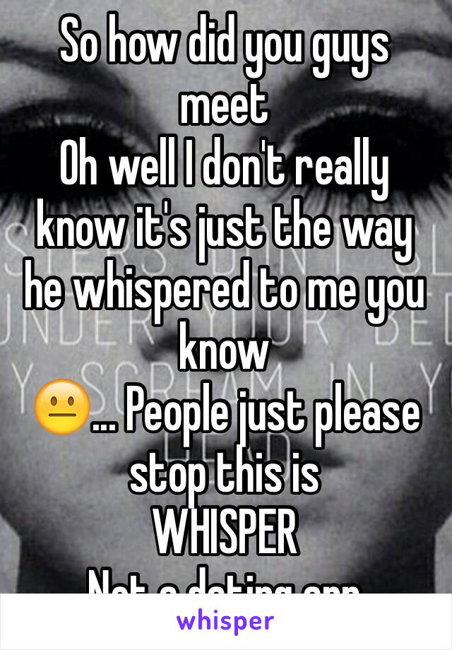 So how did you guys meet 
Oh well I don't really know it's just the way he whispered to me you know 
😐... People just please stop this is 
WHISPER 
Not a dating app 