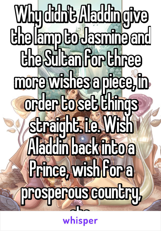 Why didn't Aladdin give the lamp to Jasmine and the Sultan for three more wishes a piece, in order to set things straight. i.e. Wish Aladdin back into a Prince, wish for a prosperous country, etc.