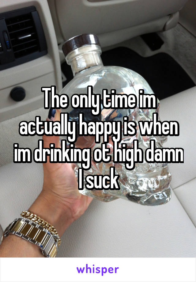 The only time im actually happy is when im drinking ot high damn I suck