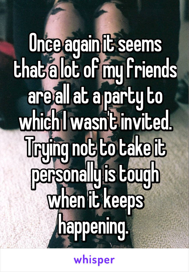 Once again it seems that a lot of my friends are all at a party to which I wasn't invited. Trying not to take it personally is tough when it keeps happening. 