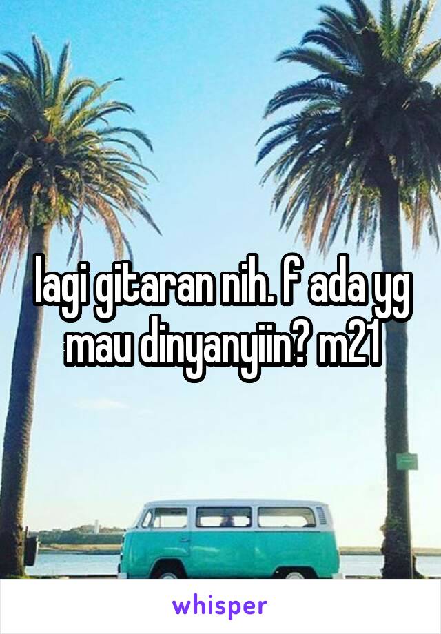 lagi gitaran nih. f ada yg mau dinyanyiin? m21