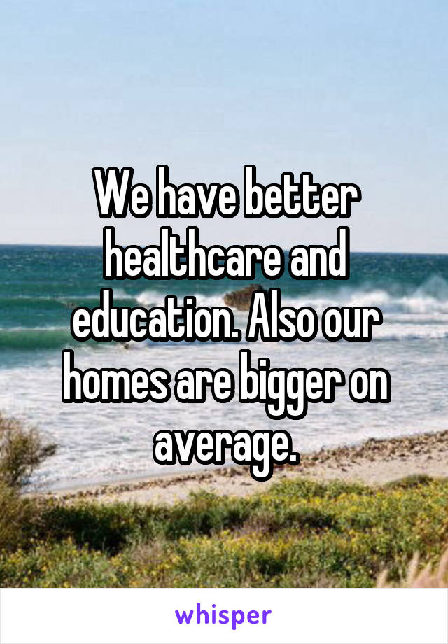 We have better healthcare and education. Also our homes are bigger on average.