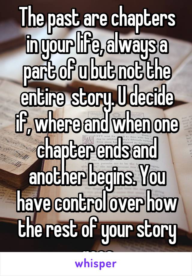 The past are chapters in your life, always a part of u but not the entire  story. U decide if, where and when one chapter ends and another begins. You have control over how the rest of your story goes