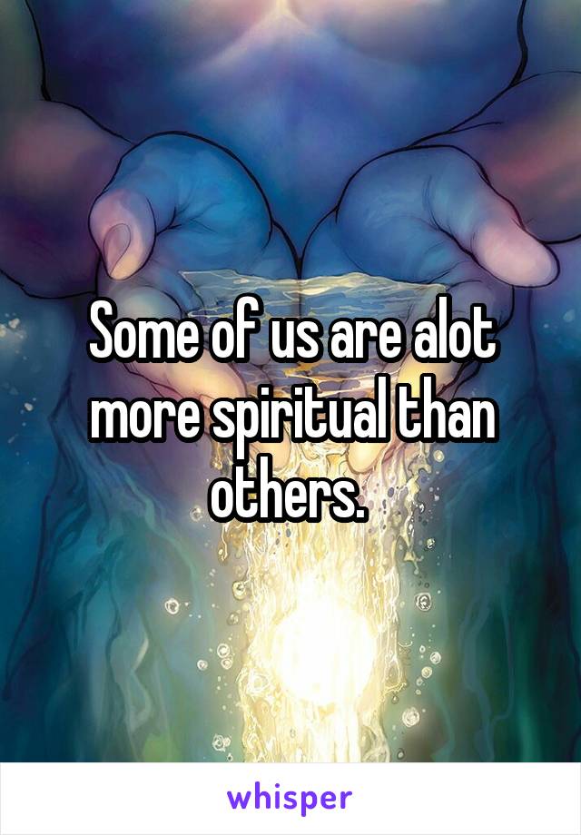 Some of us are alot more spiritual than others. 