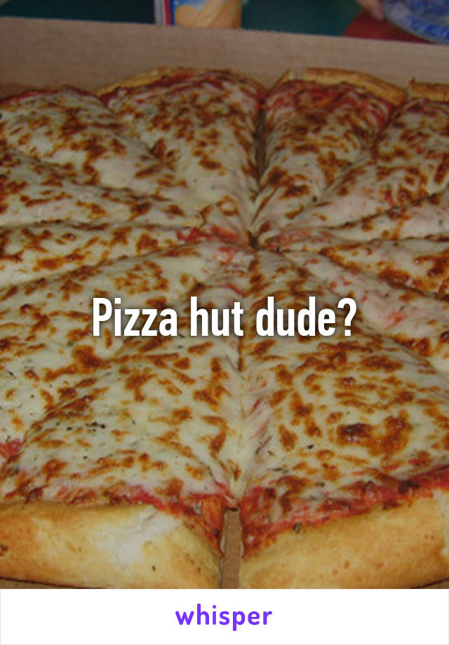 Pizza hut dude?