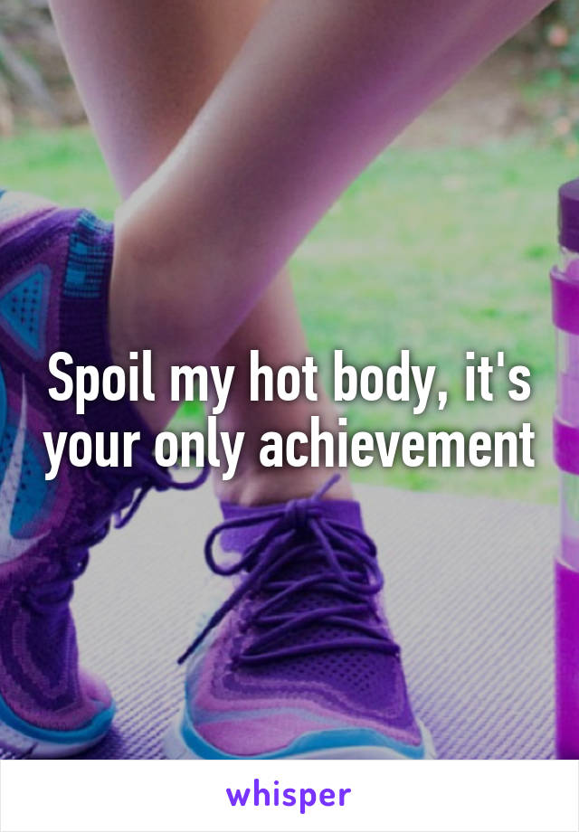 Spoil my hot body, it's your only achievement