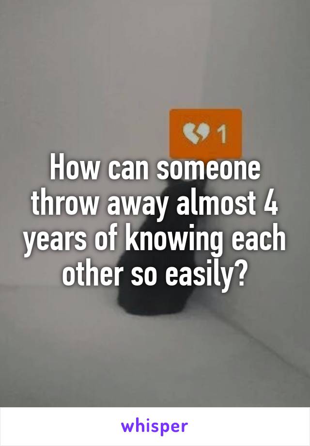 How can someone throw away almost 4 years of knowing each other so easily?