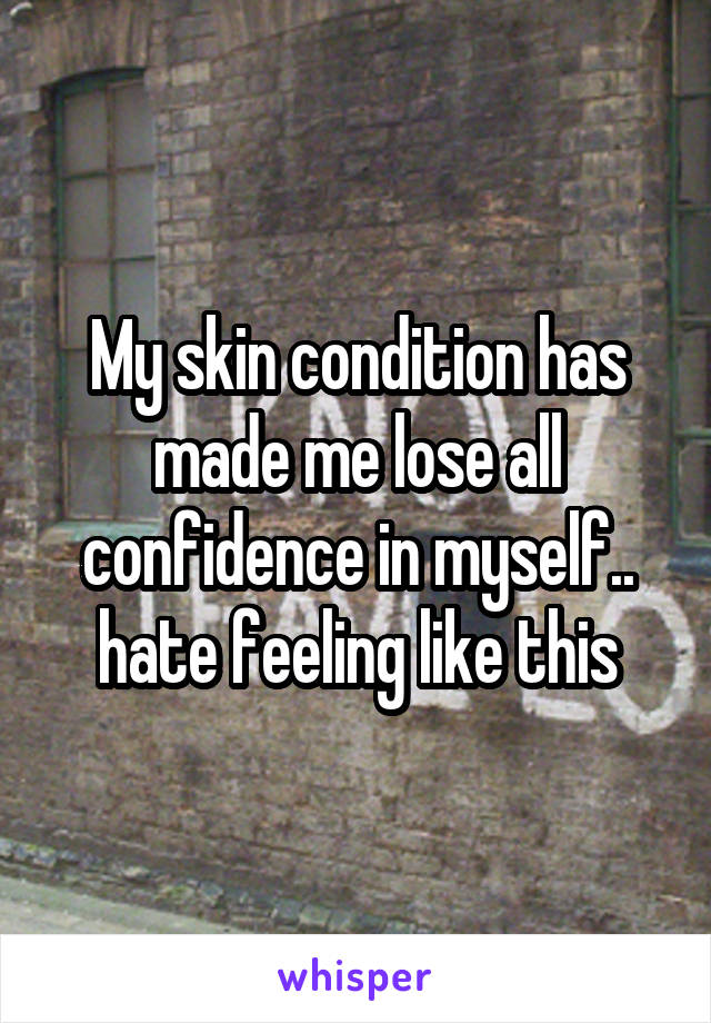 My skin condition has made me lose all confidence in myself.. hate feeling like this