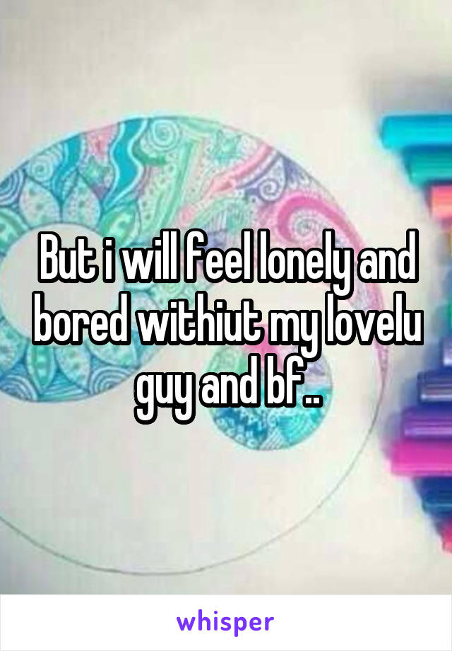 But i will feel lonely and bored withiut my lovelu guy and bf..