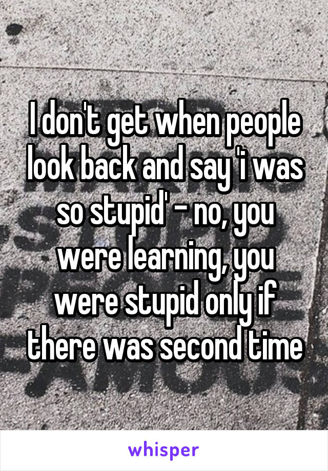 I don't get when people look back and say 'i was so stupid' - no, you were learning, you were stupid only if there was second time