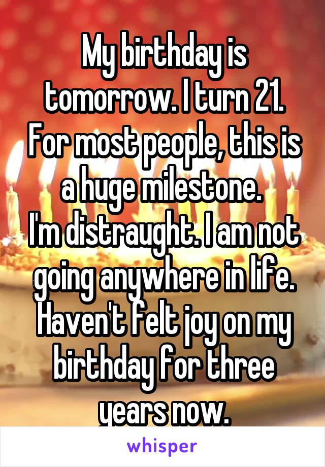 My birthday is tomorrow. I turn 21. For most people, this is a huge milestone. 
I'm distraught. I am not going anywhere in life. Haven't felt joy on my birthday for three years now.