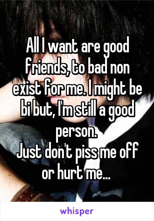 All I want are good friends, to bad non exist for me. I might be bi but, I'm still a good person. 
Just don't piss me off or hurt me... 