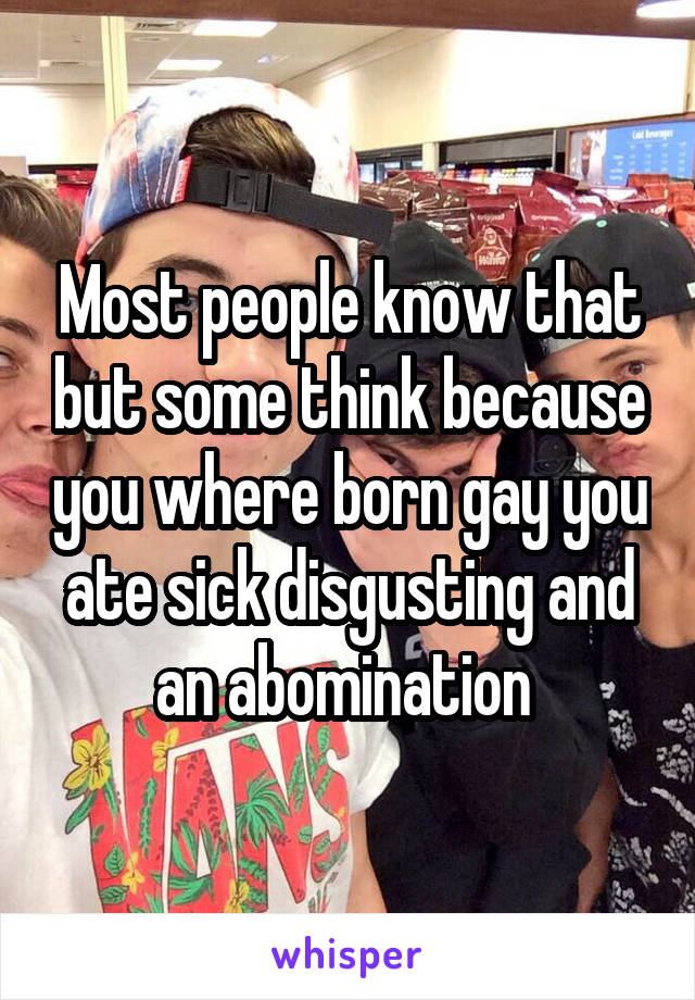 Most people know that but some think because you where born gay you ate sick disgusting and an abomination 