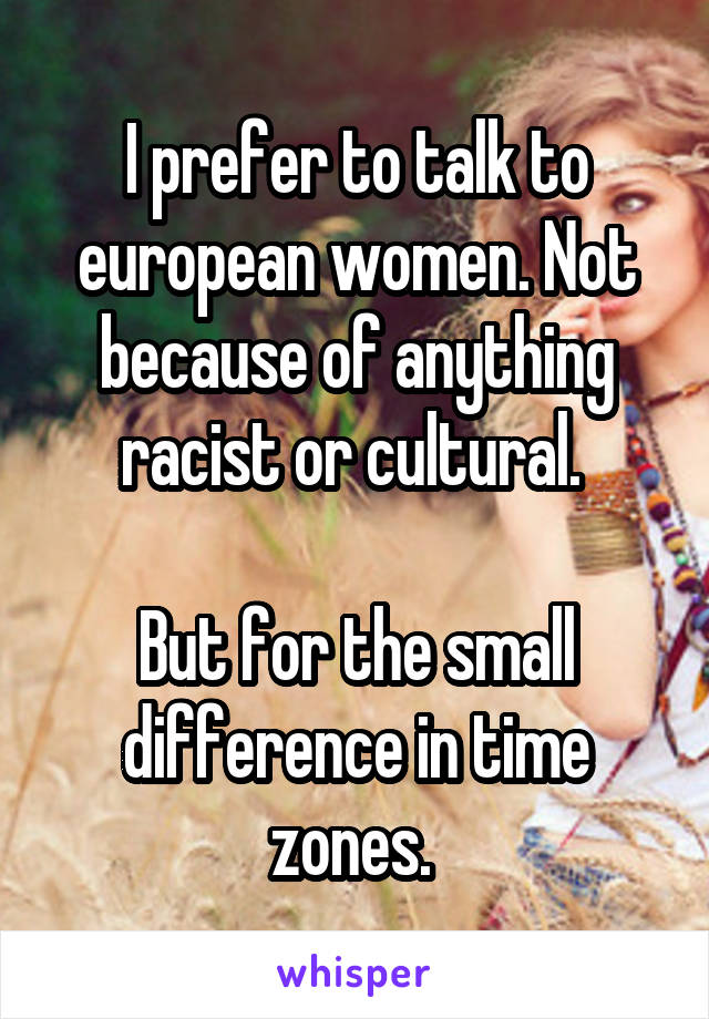 I prefer to talk to european women. Not because of anything racist or cultural. 

But for the small difference in time zones. 