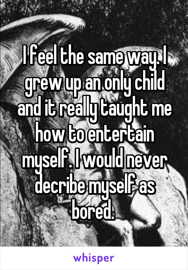 I feel the same way. I grew up an only child and it really taught me how to entertain myself. I would never decribe myself as bored. 