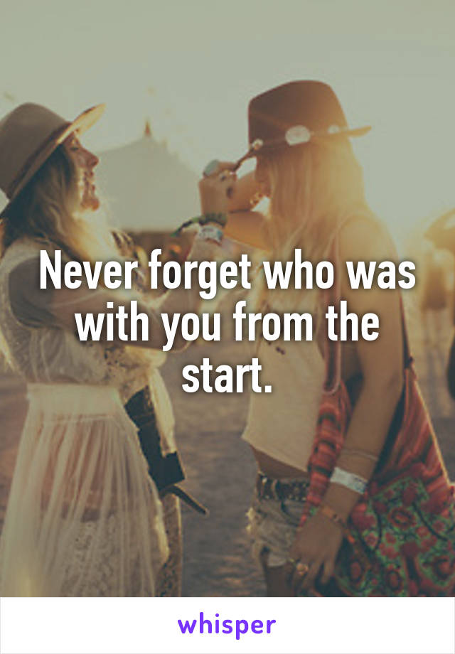 Never forget who was with you from the start.