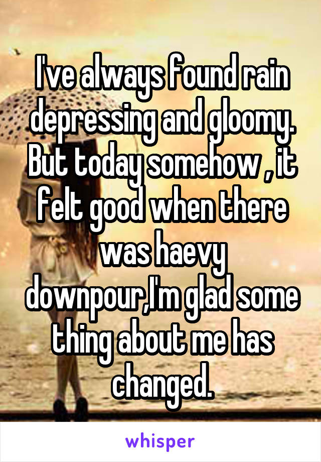 I've always found rain depressing and gloomy. But today somehow , it felt good when there was haevy downpour,I'm glad some thing about me has changed.