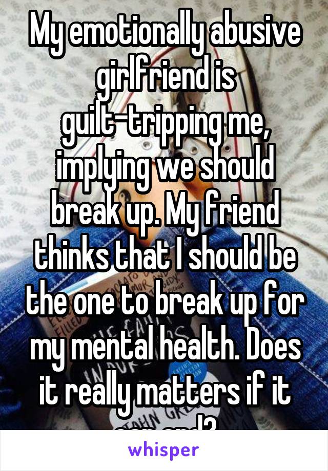 My emotionally abusive girlfriend is guilt-tripping me, implying we should break up. My friend thinks that I should be the one to break up for my mental health. Does it really matters if it can end?