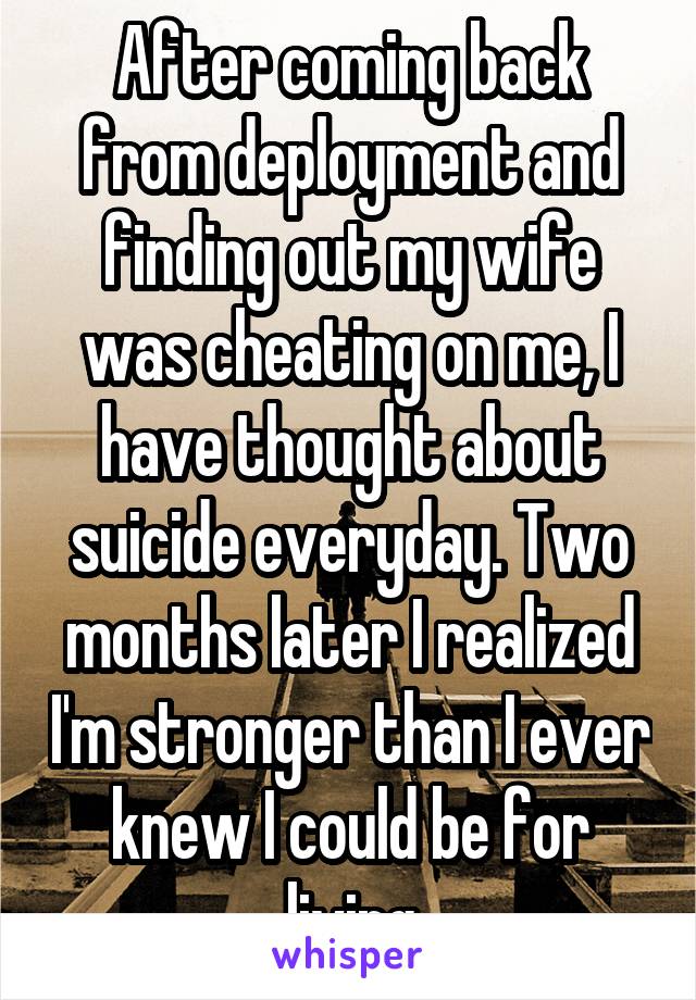 After coming back from deployment and finding out my wife was cheating on me, I have thought about suicide everyday. Two months later I realized I'm stronger than I ever knew I could be for living