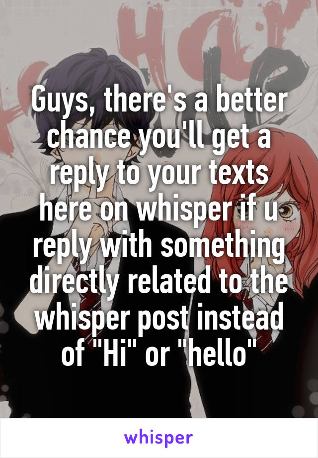 Guys, there's a better chance you'll get a reply to your texts here on whisper if u reply with something directly related to the whisper post instead of "Hi" or "hello"