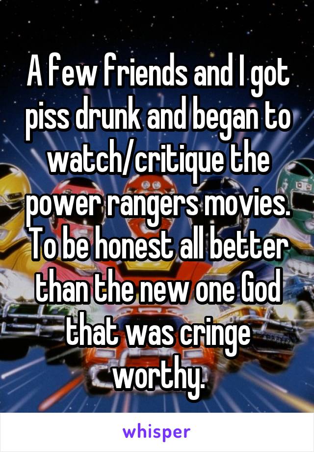 A few friends and I got piss drunk and began to watch/critique the power rangers movies. To be honest all better than the new one God that was cringe worthy.