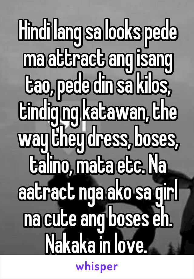 Hindi lang sa looks pede ma attract ang isang tao, pede din sa kilos, tindig ng katawan, the way they dress, boses, talino, mata etc. Na aatract nga ako sa girl na cute ang boses eh. Nakaka in love. 