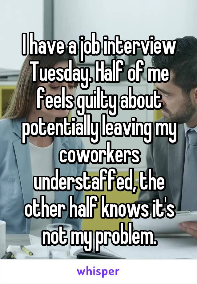 I have a job interview Tuesday. Half of me feels guilty about potentially leaving my coworkers understaffed, the other half knows it's not my problem.