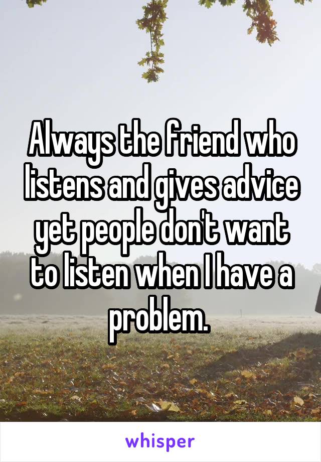 Always the friend who listens and gives advice yet people don't want to listen when I have a problem. 