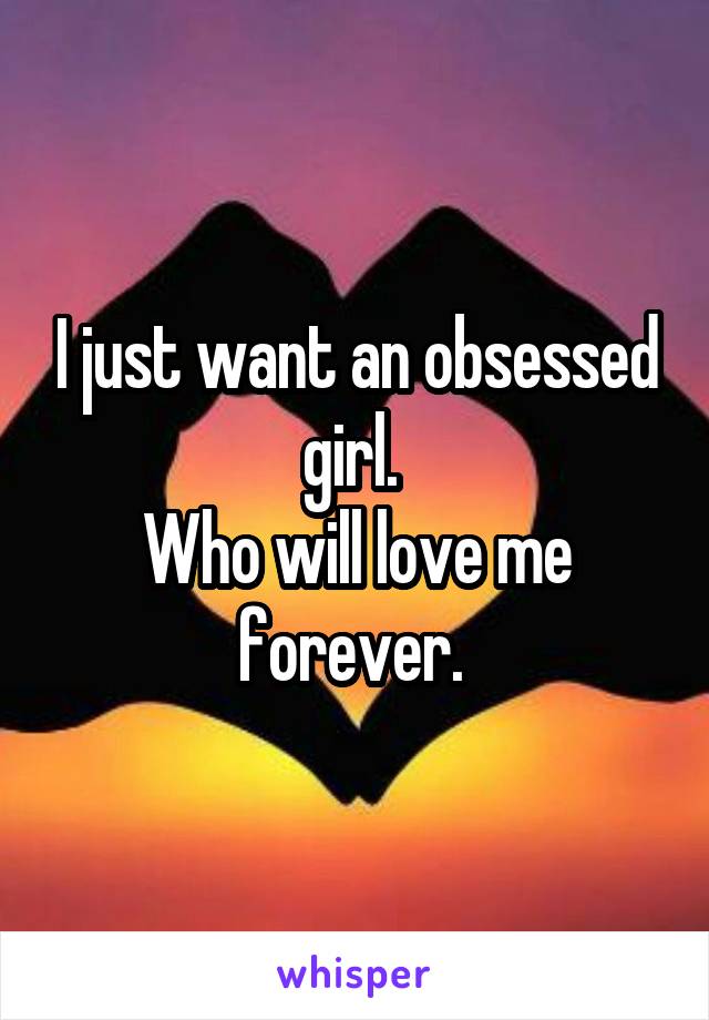 I just want an obsessed girl. 
Who will love me forever. 