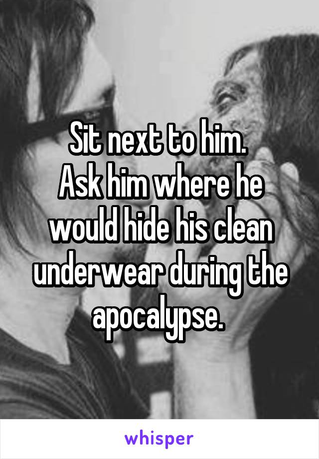 Sit next to him. 
Ask him where he would hide his clean underwear during the apocalypse. 