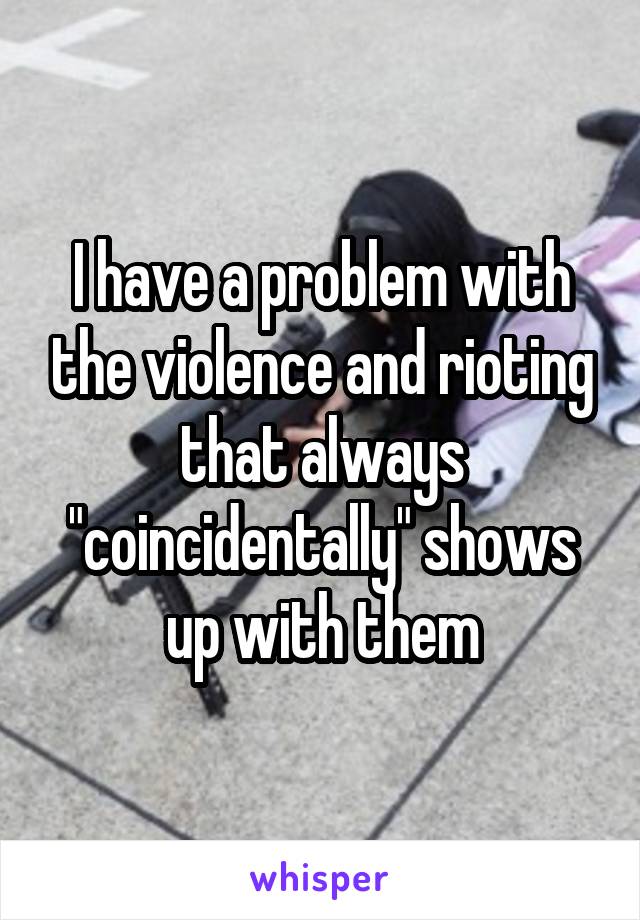 I have a problem with the violence and rioting that always "coincidentally" shows up with them