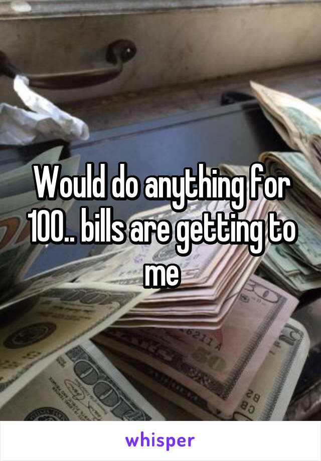 Would do anything for 100.. bills are getting to me