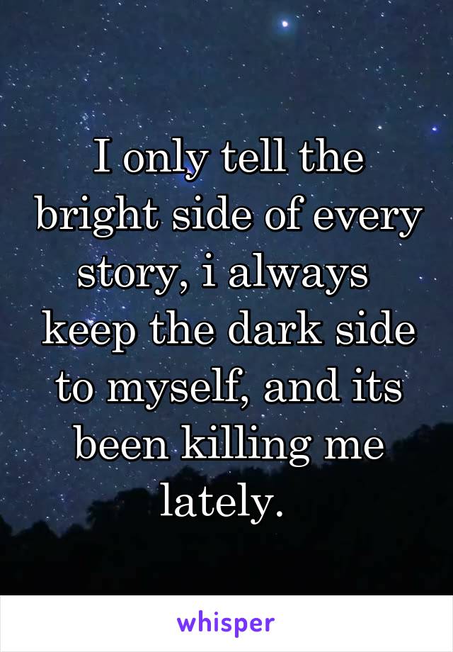 I only tell the bright side of every story, i always  keep the dark side to myself, and its been killing me lately. 