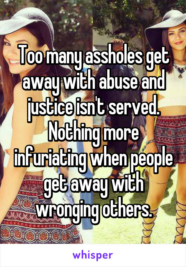 Too many assholes get away with abuse and justice isn't served. Nothing more infuriating when people get away with wronging others.