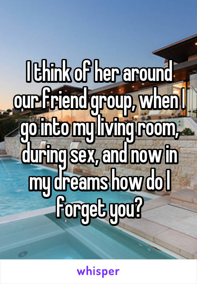 I think of her around our friend group, when I go into my living room, during sex, and now in my dreams how do I forget you?