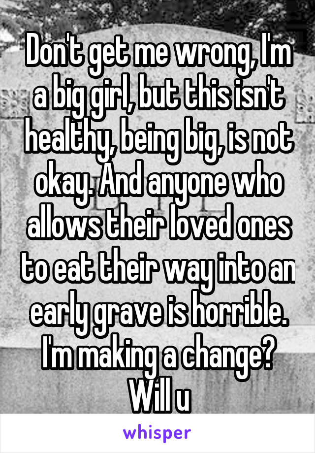 Don't get me wrong, I'm a big girl, but this isn't healthy, being big, is not okay. And anyone who allows their loved ones to eat their way into an early grave is horrible. I'm making a change? Will u