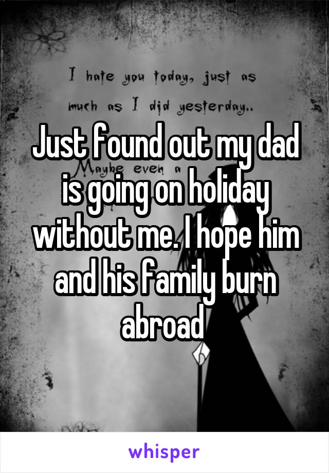 Just found out my dad is going on holiday without me. I hope him and his family burn abroad 